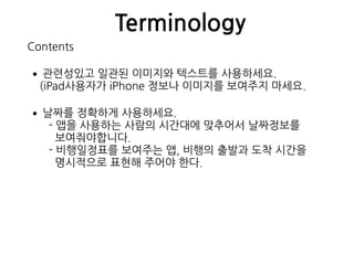 Terminology
Contents
•관련성있고 일관된 이미지와 텍스트를 사용하세요. 
(iPad사용자가 iPhone 정보나 이미지를 보여주지 마세요.
•날짜를 정확하게 사용하세요. 
- 앱을 사용하는 사람의 시간대에 맞추어서 날짜정보를  
보여줘야합니다. 
- 비행일정표를 보여주는 앱, 비행의 출발과 도착 시간을 
명시적으로 표현해 주어야 한다.
 