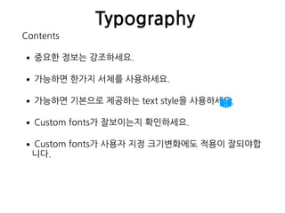 Typography
Contents
•중요한 정보는 강조하세요.
•가능하면 한가지 서체를 사용하세요.
•가능하면 기본으로 제공하는 text style을 사용하세요.
•Custom fonts가 잘보이는지 확인하세요.
•Custom fonts가 사용자 지정 크기변화에도 적용이 잘되야합
니다. 
 