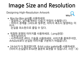Image Size and Resolution
Designing High-Resolution Artwork
•8px-by-8px grid를 사용하세요. 
- 깔끔하고, 날카롭게하는 다듬기 작업이 수월합니다. 
- 이미지 경계를 그리드로 맞추면, 이미지 축소시 발생하는 이
미지 
손실을 최소한으로 줄일 수 있다.
•적절한 포맷의 이미지를 사용하세요. (.png권장) 
- 무손실이미지 
- 사진이라면 JPEG 기술을 사용하세요. 사이즈를 줄여주지만,  
Artwork보다 손실된 이미지를 구분하기 어렵습니다.
•24-bit가 다 필요없다면, 8-bit color palette를 사용하세요. 
(이미지 손실없이 8-bit면 충분히 표현할 수 있습니다. 사진 - X)
Why??
 