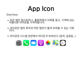 App Icon
OverView
•모든 앱은 앱스토어나, 홈화면에서 이목을 끌고, 기억에 남는  
아름다운 아이콘을 가져야합니다.
•아이콘은 앱의 목적과 어떤 앱인지 짧게 보여줄 수 있는 기회
이다.
•아이콘은 시스템 전반에서 어디든지 보여진다.(검색, 설정등..)
 