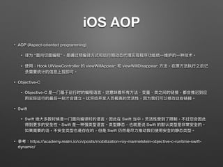 iOS AOP
• AOP (Aspect-oriented programming) 
• 译为 “⾯面向切⾯面编程”，是通过预编译⽅方式和运⾏行行期动态代理理实现程序功能统⼀一维护的⼀一种技术。
• 使⽤用：Hook UIViewController 的 viewWillAppear: 和 viewWillDisappear: ⽅方法，在原⽅方法执⾏行行之后记
录需要统计的信息上报即可。
• Objective-C
• Objective-C 是⼀一⻔门基于运⾏行行时的编程语⾔言，这意味着所有⽅方法、变量量、类之间的链接，都会推迟到应
⽤用实际运⾏行行的最后⼀一刻才会建立。这将给开发⼈人员极⾼高的灵活性，因为我们可以修改这些链接。
• Swift
• Swift 绝⼤大多数时候是⼀一⻔门⾯面向编译时的语⾔言。因此在 Swift 当中，灵活性受到了了限制，不过您会因此
得到更更多的安全性。Swift 是⼀一种强类型语⾔言。类型静态，也就是说 Swift 的默认类型是非常安全的。
如果需要的话，不安全类型也是存在的，但是 Swift 仍然是尽⼒力力推动我们使⽤用安全的静态类型。
• 參參考：https://academy.realm.io/cn/posts/mobilization-roy-marmelstein-objective-c-runtime-swift-
dynamic/
 