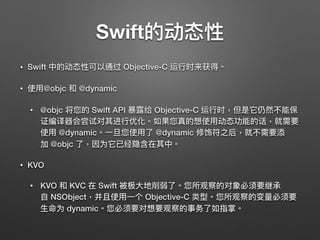 Swift的动态性
• Swift 中的动态性可以通过 Objective-C 运⾏行行时来获得。
• 使⽤用@objc 和 @dynamic
• @objc 将您的 Swift API 暴暴露给 Objective-C 运⾏行行时，但是它仍然不能保
证编译器会尝试对其进⾏行行优化。如果您真的想使⽤用动态功能的话，就需要
使⽤用 @dynamic。⼀一旦您使⽤用了了 @dynamic 修饰符之后，就不需要添
加 @objc 了了，因为它已经隐含在其中。
• KVO
• KVO 和 KVC 在 Swift 被极⼤大地削弱了了。您所观察的对象必须要继承
⾃自 NSObject，并且使⽤用⼀一个 Objective-C 类型。您所观察的变量量必须要
⽣生命为 dynamic。您必须要对想要观察的事务了了如指掌。
 