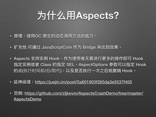 为什什么⽤用Aspects?
• 原理理：使⽤用OC 原⽣生的动态调⽤用⽅方法的能⼒力力。
• 扩充性:可通过 JavaScriptCore 作为 Bridge 来达到效果。
• Aspects ⽀支持实例例 Hook，作为使⽤用者⽆无需进⾏行行更更多的操作即可 Hook
指定实例例或者 Class 的指定 SEL，AspectOptions 参数可以指定 Hook
的点(执⾏行行时间前/后/取代)，以及是否执⾏行行⼀一次之后就撤销 Hook。
• 延伸阅读：https://juejin.im/post/5a601903f265da3e5537f405
• 范例例: https://github.com/zljkevin/AspectsCrashDemo/tree/master/
AspectsDemo
 