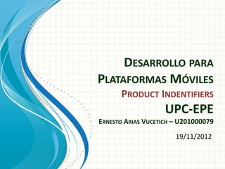 DESARROLLO PARA
PLATAFORMAS MÓVILES
      PRODUCT INDENTIFIERS
                    UPC-EPE
ERNESTO ARIAS VUCETICH – U201000079
                       19/11/2012
 