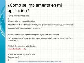 ¿Cómo se implementa en mi
aplicación?
- (void) requestProductData
{
//Create a list of product identifiers
NSSet *productSet =[NSSet setWithObjects: @"com.apples.mygreatapp.consumable1",
@"com.apples.mygreatapp.sport7days",nil];


//Create and initialize a products request object with the above list
SKProductsRequest *request = [[SKProductsRequest alloc] initWithProductIdentifiers:
productSet];

//Attach the request to your delegate
request.delegate = self;

//Send the request to the App Store
[request start];
}
             Referencia https://developer.apple.com/library/ios/#qa/qa1329/_index.html
 