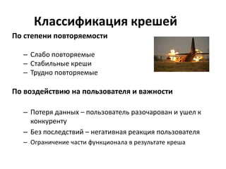 Классификация крешей
По степени повторяемости

  – Слабо повторяемые
  – Стабильные креши
  – Трудно повторяемые

По воздействию на пользователя и важности

  – Потеря данных – пользователь разочарован и ушел к
    конкуренту
  – Без последствий – негативная реакция пользователя
  – Ограничение части функционала в результате креша
 