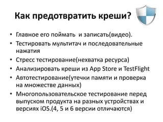 Как предотвратить креши?
• Главное его поймать и записать(видео).
• Тестировать мультитач и последовательные
  нажатия
• Стресс тестирование(нехватка ресурса)
• Анализировать креши из App Store и TestFlight
• Автотестирование(утечки памяти и проверка
  на множестве данных)
• Многопользовательское тестирование перед
  выпуском продукта на разных устройствах и
  версиях iOS.(4, 5 и 6 версии отличаются)
 