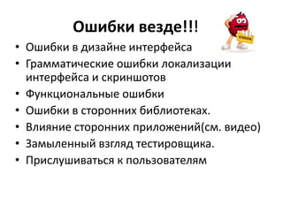 Ошибки везде!!!!!
• Ошибки в дизайне интерфейса
• Грамматические ошибки локализации
  интерфейса и скриншотов
• Функциональные ошибки
• Ошибки в сторонних библиотеках.
• Влияние сторонних приложений(см. видео)
• Замыленный взгляд тестировщика.
• Прислушиваться к пользователям
 