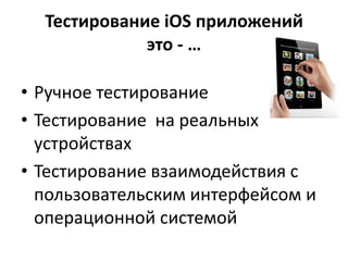 Тестирование iOS приложений
             это - …

• Ручное тестирование
• Тестирование на реальных
  устройствах
• Тестирование взаимодействия с
  пользовательским интерфейсом и
  операционной системой
 