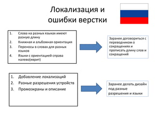 Локализация и
                     ошибки верстки
1.   Слова на разных языках имеют
     разную длину                     Заранее договориться с
2.   Книжная и альбомная ориентация   переводчиком о
3.   Переносы в словах для разных     сокращениях и
     языков                           прописать длину слов и
4.   Языки с ориентацией справа       сокращений
     налево(иврит)



1.   Добавление локализаций
2.   Разные разрешения устройств      Заранее делать дизайн
3.   Промоэкраны и описание           под разные
                                      разрешения и языки
 
