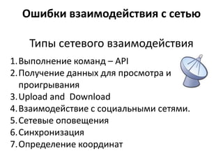 Ошибки взаимодействия с сетью

    Типы сетевого взаимодействия
1.Выполнение команд – API
2.Получение данных для просмотра и
  проигрывания
3.Upload and Download
4.Взаимодействие с социальными сетями.
5.Сетевые оповещения
6.Синхронизация
7.Определение координат
 
