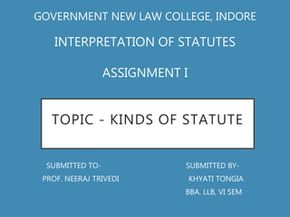 TOPIC - KINDS OF STATUTE
SUBMITTED TO- SUBMITTED BY-
PROF. NEERAJ TRIVEDI KHYATI TONGIA
BBA. LLB, VI SEM
GOVERNMENT NEW LAW COLLEGE, INDORE
INTERPRETATION OF STATUTES
ASSIGNMENT I
 