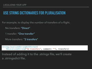 LOCALIZING YOUR APP
USE STRING DICTIONARIES FOR PLURALISATION
For example, to display the number of transfers of a ﬂight.
No transfers: “Direct”
1 transfer: “One transfer”
More transfers: “2 transfers”
String.localizedStringWithFormat(
NSLocalizedString("%d transfers”, comment: ""), transfers)
Instead of adding it to the .strings ﬁle, we’ll create
a .stringsdict ﬁle.
 
