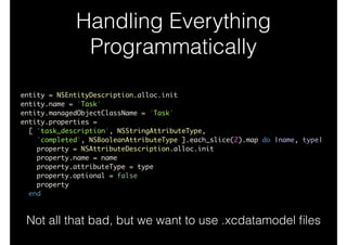 Handling Everything
Programmatically
entity = NSEntityDescription.alloc.init	
entity.name = 'Task'	
entity.managedObjectClassName = 'Task'	
entity.properties =	
[ 'task_description', NSStringAttributeType,	
'completed', NSBooleanAttributeType ].each_slice(2).map do |name, type|	
property = NSAttributeDescription.alloc.init	
property.name = name	
property.attributeType = type	
property.optional = false	
property	
end
Not all that bad, but we want to use .xcdatamodel ﬁles
 