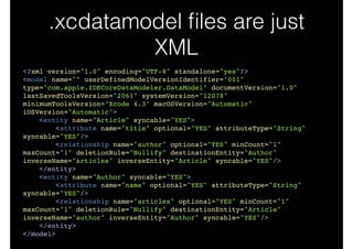 .xcdatamodel ﬁles are just
XML
<?xml version="1.0" encoding="UTF-8" standalone="yes"?>!
<model name="" userDefinedModelVersionIdentifier="001"
type="com.apple.IDECoreDataModeler.DataModel" documentVersion="1.0"
lastSavedToolsVersion="2061" systemVersion="12D78"
minimumToolsVersion="Xcode 4.3" macOSVersion="Automatic"
iOSVersion="Automatic">!
<entity name="Article" syncable="YES">!
<attribute name="title" optional="YES" attributeType="String"
syncable="YES"/>!
<relationship name="author" optional="YES" minCount="1"
maxCount="1" deletionRule="Nullify" destinationEntity="Author"
inverseName="articles" inverseEntity="Article" syncable="YES"/>!
</entity>!
<entity name="Author" syncable="YES">!
<attribute name="name" optional="YES" attributeType="String"
syncable="YES"/>!
<relationship name="articles" optional="YES" minCount="1"
maxCount="1" deletionRule="Nullify" destinationEntity="Article"
inverseName="author" inverseEntity="Author" syncable="YES"/>!
</entity>!
</model>
 