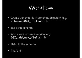 Workﬂow
• Create schema ﬁle in schemas directory, e.g.
schemas/001_initial.rb
• Build the schema
• Add a new schema version, e.g.
002_add_new_fields.rb
• Rebuild the schema
• That’s it!
 