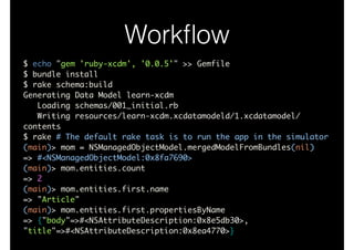 Workﬂow
$ echo "gem 'ruby-xcdm', '0.0.5'" >> Gemfile	
$ bundle install	
$ rake schema:build	
Generating Data Model learn-xcdm	
Loading schemas/001_initial.rb	
Writing resources/learn-xcdm.xcdatamodeld/1.xcdatamodel/
contents	
$ rake # The default rake task is to run the app in the simulator	
(main)> mom = NSManagedObjectModel.mergedModelFromBundles(nil)	
=> #<NSManagedObjectModel:0x8fa7690>	
(main)> mom.entities.count	
=> 2	
(main)> mom.entities.first.name	
=> "Article"	
(main)> mom.entities.first.propertiesByName	
=> {"body"=>#<NSAttributeDescription:0x8e5db30>,
"title"=>#<NSAttributeDescription:0x8ea4770>}
 