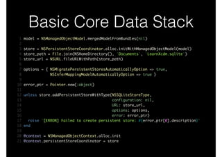 Basic Core Data Stack
1 model = NSManagedObjectModel.mergedModelFromBundles(nil)	
2 	
3 store = NSPersistentStoreCoordinator.alloc.initWithManagedObjectModel(model)	
4 store_path = File.join(NSHomeDirectory(), 'Documents', 'LearnXcdm.sqlite')	
5 store_url = NSURL.fileURLWithPath(store_path)	
6 	
7 options = { NSMigratePersistentStoresAutomaticallyOption => true,	
8 NSInferMappingModelAutomaticallyOption => true }	
9 	
10 error_ptr = Pointer.new(:object)	
11 	
12 unless store.addPersistentStoreWithType(NSSQLiteStoreType,	
13 configuration: nil,	
14 URL: store_url,	
15 options: options,	
16 error: error_ptr)	
17 raise "[ERROR] Failed to create persistent store: #{error_ptr[0].description}"	
18 end	
19 	
20 @context = NSManagedObjectContext.alloc.init	
21 @context.persistentStoreCoordinator = store
 