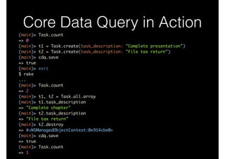 Core Data Query in Action
(main)> Task.count	
=> 0	
(main)> t1 = Task.create(task_description: "Complete presentation")	
(main)> t2 = Task.create(task_description: "File tax return")	
(main)> cdq.save	
=> true	
(main)> exit	
$ rake	
...	
(main)> Task.count	
=> 2	
(main)> t1, t2 = Task.all.array	
(main)> t1.task_description	
=> "Complete chapter"	
(main)> t2.task_description	
=> "File tax return"	
(main)> t2.destroy	
=> #<NSManagedObjectContext:0x914cbe0>	
(main)> cdq.save	
=> true	
(main)> Task.count	
=> 1
 