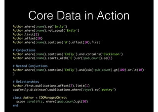 Core Data in Action
Author.where(:name).eq("Emily")	
Author.where(:name).not_equal("Emily")	
Author.limit(1)	
Author.offset(10)	
Author.where(:name).contains("A").offset(10).first	
!
# Conjuctions	
Author.where(:name).contains("Emily").and.contains("Dickinson")	
Author.where(:name).starts_with("E").or(:pub_count).eq(1)	
!
# Nested Conjuctions	
Author.where(:name).contains("Emily").and(cdq(:pub_count).gt(100).or.lt(10)
)	
!
# Relationships	
Author.first.publications.offset(2).limit(1)	
cdq(emily_dickinson).publications.where(:type).eq('poetry')	
!
class Author < CDQManagedObject	
scope :prolific, where(:pub_count).gt(50)	
end
 