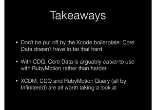 Takeaways
• Don’t be put off by the Xcode boilerplate: Core
Data doesn’t have to be that hard
• With CDQ, Core Data is arguably easier to use
with RubyMotion rather than harder
• XCDM, CDQ and RubyMotion Query (all by
Inﬁnitered) are all worth taking a look at
 