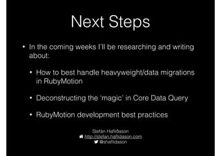 Next Steps
• In the coming weeks I’ll be researching and writing
about:
• How to best handle heavyweight/data migrations
in RubyMotion
• Deconstructing the ‘magic’ in Core Data Query
• RubyMotion development best practices
Stefán Haﬂiðason
http://stefan.haﬂidason.com
@styrmis
 