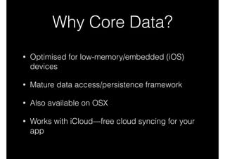 Why Core Data?
• Optimised for low-memory/embedded (iOS)
devices
• Mature data access/persistence framework
• Also available on OSX
• Works with iCloud—free cloud syncing for your
app
 
