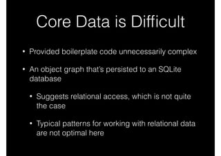 Core Data is Difﬁcult
• Provided boilerplate code unnecessarily complex
• An object graph that’s persisted to an SQLite
database
• Suggests relational access, which is not quite
the case
• Typical patterns for working with relational data
are not optimal here
 