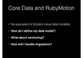 Core Data and RubyMotion
• No equivalent of Xcode’s visual data modeller
• How do I deﬁne my data model?!
• What about versioning?!
• How will I handle migrations?
 