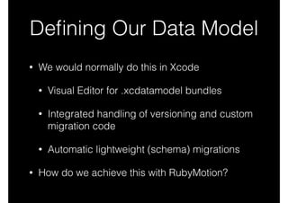 Deﬁning Our Data Model
• We would normally do this in Xcode
• Visual Editor for .xcdatamodel bundles
• Integrated handling of versioning and custom
migration code
• Automatic lightweight (schema) migrations
• How do we achieve this with RubyMotion?
 