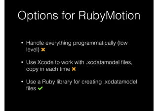 Options for RubyMotion
• Handle everything programmatically (low
level)
• Use Xcode to work with .xcdatamodel ﬁles,
copy in each time
• Use a Ruby library for creating .xcdatamodel
ﬁles
 