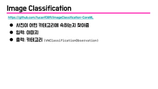Image Classification
● 사진이 어떤 카테고리에 속하는지 찾아줌
● 입력: 이미지
● 출력: 카테고리 (VNClassificationObservation)
https://github.com/tucan9389/ImageClassification-CoreML
 