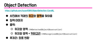 ● 사진에서 객체의 위치와 영역을 찾아줌
● 입력:이미지
● 출력:
○ 위치와 영역 (VNDetectedObjectObservation)
○ 위치와 영역 + 카테고리 (VNRecognizedObjectObservation)
● 후처리: 좌표 변환
https://github.com/tucan9389/ObjectDetection-CoreML
Object Detection
 