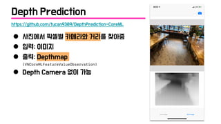● 사진에서 픽셀별 카메라와 거리를 찾아줌
● 입력: 이미지
● 출력: Depthmap
(VNCoreMLFeatureValueObservation)
● Depth Camera 없이 가능
https://github.com/tucan9389/DepthPrediction-CoreML
Depth Prediction
 