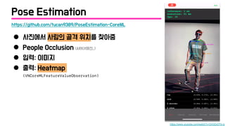 ● 사진에서 사람의 골격 위치를 찾아줌
● People Occlusion (ARKit에선..)
● 입력: 이미지
● 출력: Heatmap
(VNCoreMLFeatureValueObservation)
https://github.com/tucan9389/PoseEstimation-CoreML
https://www.youtube.com/watch?v=OrOZxOTIv-g
Pose Estimation
 
