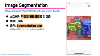 ● 사진에서 픽셀별 카테고리를 찾아줌
● 입력: 이미지
● 출력: Segmentation Map
(VNCoreMLFeatureValueObservation)
https://www.jeremyjordan.me/semantic-segmentation/
https://github.com/tucan9389/ObjectSegmentation-CoreML
Image Segmentation
 