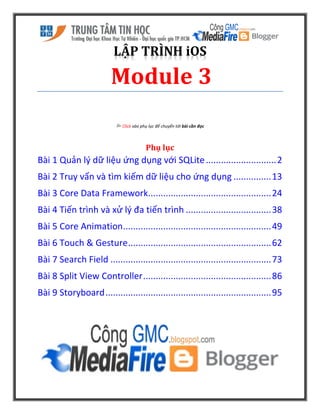 LẬP TRÌNH iOS
Module 3
 Click vào phụ lục để chuyển tới bài cần đọc
Phụ lục
Bài 1 Quản lý dữ liệu ứng dụng với SQLite............................2
Bài 2 Truy vấn và tìm kiếm dữ liệu cho ứng dụng ...............13
Bài 3 Core Data Framework.................................................24
Bài 4 Tiến trình và xử lý đa tiến trình ..................................38
Bài 5 Core Animation...........................................................49
Bài 6 Touch & Gesture.........................................................62
Bài 7 Search Field ................................................................73
Bài 8 Split View Controller...................................................86
Bài 9 Storyboard..................................................................95
 