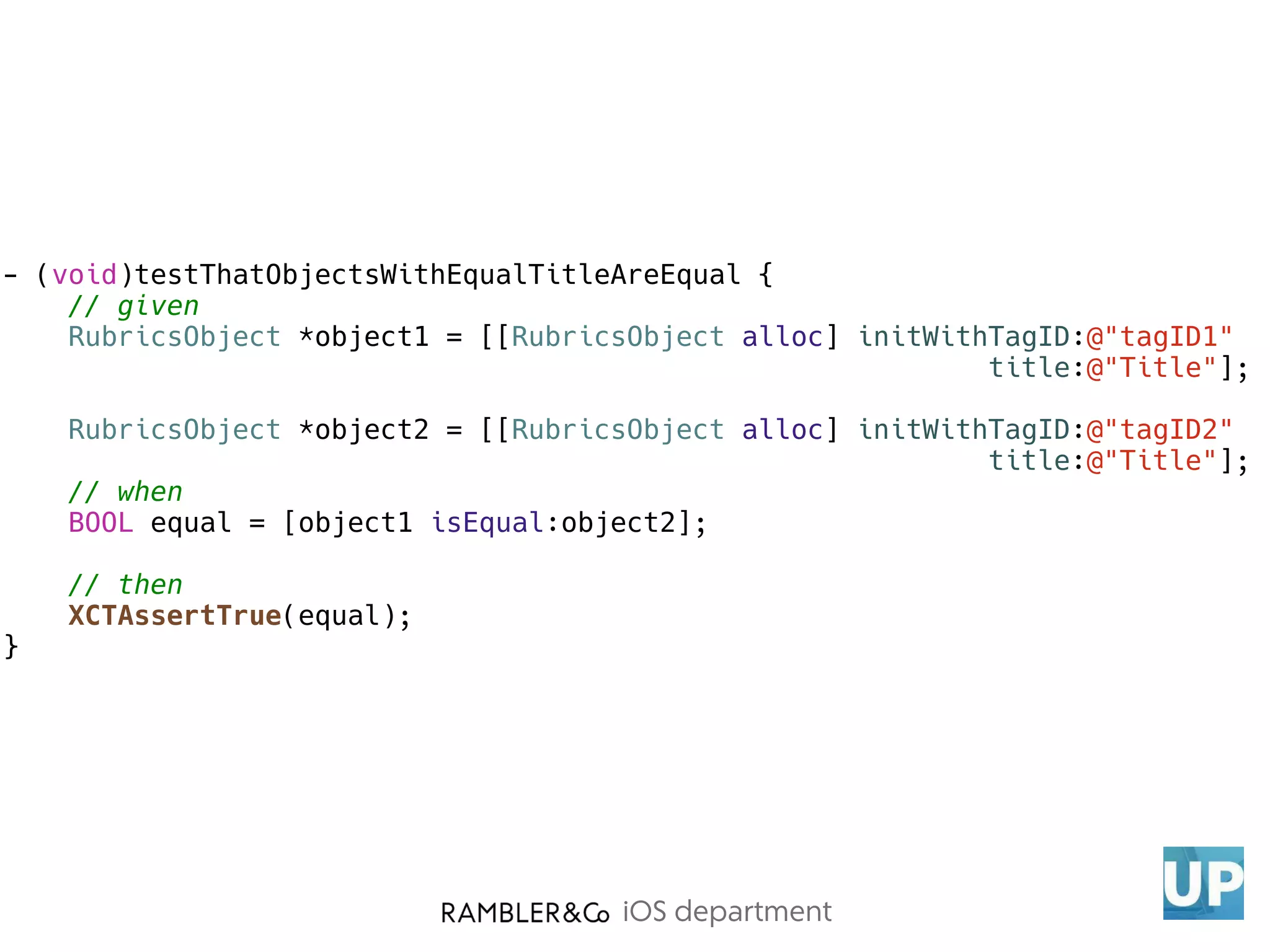iOS department
- (void)testThatObjectsWithEqualTitleAreEqual {
// given
RubricsObject *object1 = [[RubricsObject alloc] initWithTagID:@"tagID1"
title:@"Title"];
RubricsObject *object2 = [[RubricsObject alloc] initWithTagID:@"tagID2"
title:@"Title"];
// when
BOOL equal = [object1 isEqual:object2];
// then
XCTAssertTrue(equal);
}
 