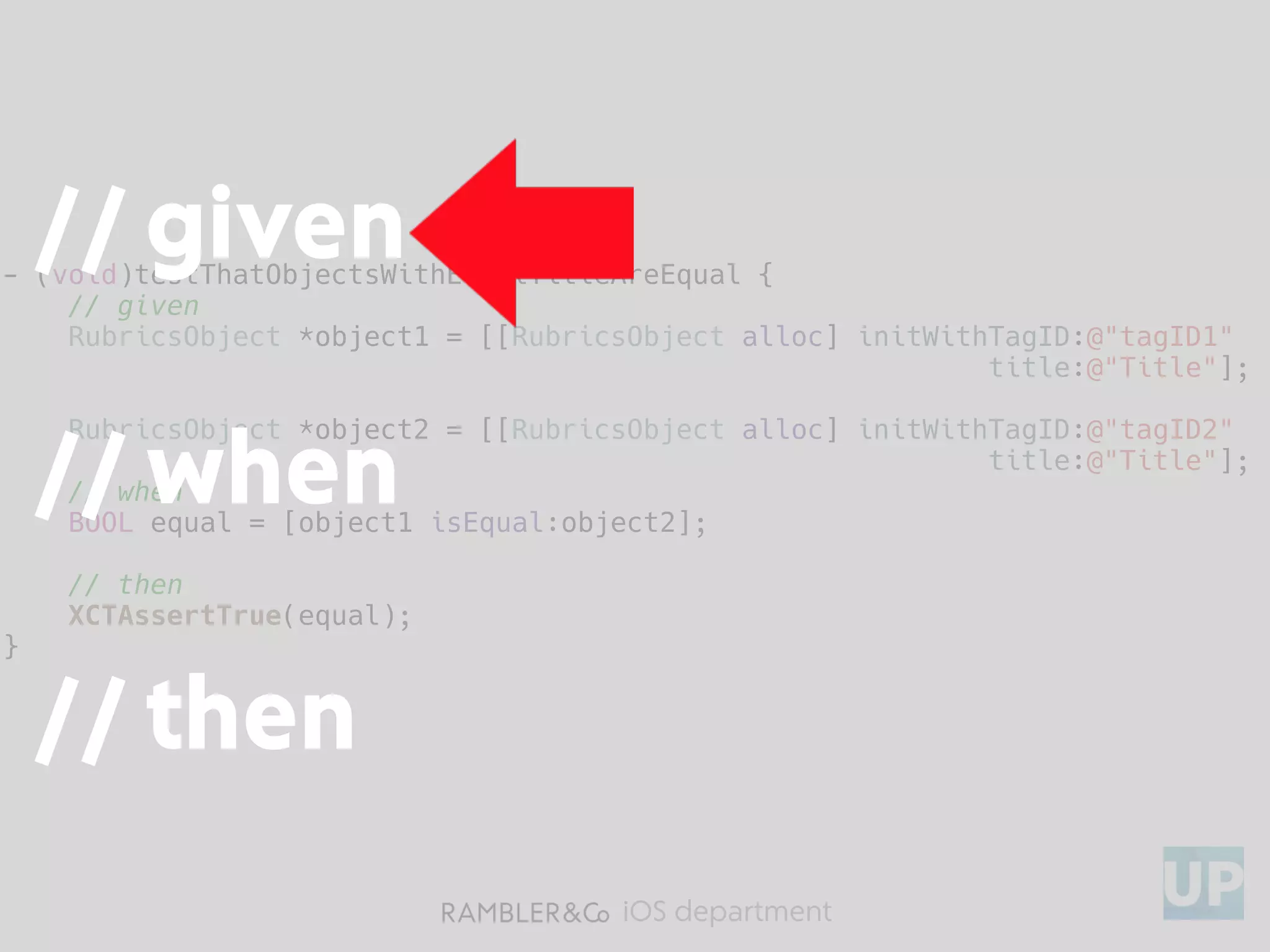 iOS department
- (void)testThatObjectsWithEqualTitleAreEqual {
// given
RubricsObject *object1 = [[RubricsObject alloc] initWithTagID:@"tagID1"
title:@"Title"];
RubricsObject *object2 = [[RubricsObject alloc] initWithTagID:@"tagID2"
title:@"Title"];
// when
BOOL equal = [object1 isEqual:object2];
// then
XCTAssertTrue(equal);
}
// given
// when
// then
 