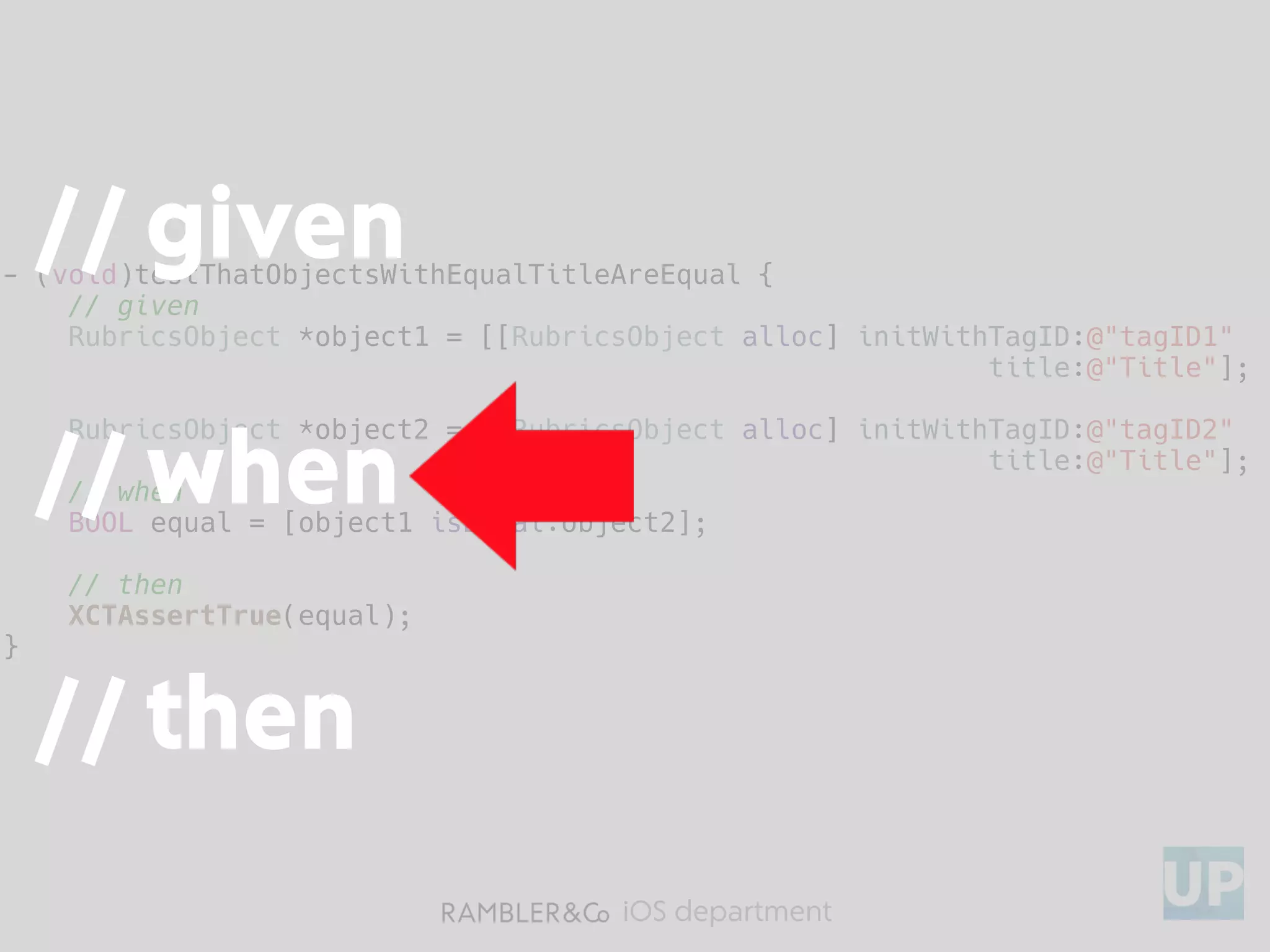 iOS department
- (void)testThatObjectsWithEqualTitleAreEqual {
// given
RubricsObject *object1 = [[RubricsObject alloc] initWithTagID:@"tagID1"
title:@"Title"];
RubricsObject *object2 = [[RubricsObject alloc] initWithTagID:@"tagID2"
title:@"Title"];
// when
BOOL equal = [object1 isEqual:object2];
// then
XCTAssertTrue(equal);
}
// given
// when
// then
 