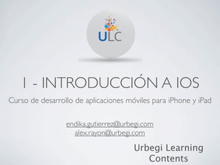 1 - INTRODUCCIÓN A IOS
Curso de desarrollo de aplicaciones móviles para iPhone y iPad

                 endika.gutierrez@urbegi.com
                   alex.rayon@urbegi.com

                                      Urbegi Learning
                                         Contents
 