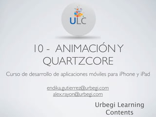 10 - ANIMACIÓN Y
             QUARTZCORE
Curso de desarrollo de aplicaciones móviles para iPhone y iPad

                 endika.gutierrez@urbegi.com
                   alex.rayon@urbegi.com

                                      Urbegi Learning
                                         Contents
 