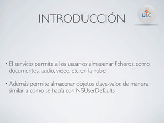 INTRODUCCIÓN


• El
   servicio permite a los usuarios almacenar ﬁcheros, como
 documentos, audio, video, etc en la nube

• Además   permite almacenar objetos clave-valor, de manera
 similar a como se hacía con NSUserDefaults
 