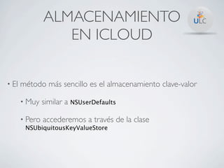 ALMACENAMIENTO
                   EN ICLOUD

• El   método más sencillo es el almacenamiento clave-valor

       • Muy    similar a NSUserDefaults

       • Pero   accederemos a través de la clase
        NSUbiquitousKeyValueStore
 