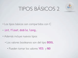 TIPOS BÁSICOS 2

• Los   tipos básicos son compartidos con C

•   int, float, doble, long...

• Además      incluye nuevos tipos

    • Los   valores booleanos son del tipo BOOL

      • Pueden   tomar los valores YES y NO
 