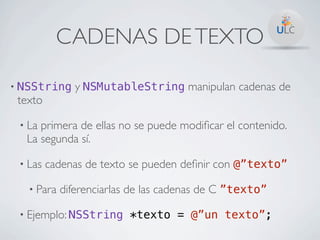 CADENAS DE TEXTO

•   NSString y NSMutableString manipulan cadenas de
    texto

    • Laprimera de ellas no se puede modiﬁcar el contenido.
     La segunda sí.

    • Las   cadenas de texto se pueden deﬁnir con @”texto”

      • Para   diferenciarlas de las cadenas de C ”texto”

    • Ejemplo: NSString *texto = @”un texto”;
 