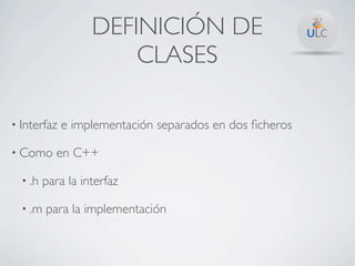 DEFINICIÓN DE
                       CLASES

• Interfaz   e implementación separados en dos ﬁcheros

• Como     en C++

  • .h   para la interfaz

  • .m   para la implementación
 
