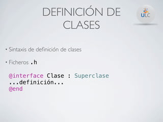 DEFINICIÓN DE
                      CLASES
• Sintaxis   de deﬁnición de clases

• Ficheros .h

 @interface Clase : Superclase
 ...definición...
 @end
 