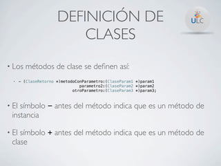 DEFINICIÓN DE
                           CLASES
• Los    métodos de clase se deﬁnen así:
  •    - (ClaseRetorno *)metodoConParametro:(ClaseParam1 *)param1
                                 parametro2:(ClaseParam2 *)param2
                              otroParametro:(ClaseParam3 *)param3;



• Elsímbolo - antes del método indica que es un método de
 instancia

• Elsímbolo + antes del método indica que es un método de
 clase
 