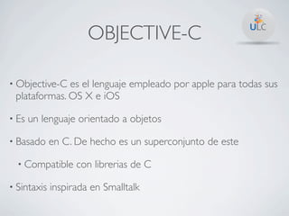 OBJECTIVE-C

• Objective-C es el lenguaje empleado por apple para todas sus
 plataformas. OS X e iOS

• Es   un lenguaje orientado a objetos

• Basado     en C. De hecho es un superconjunto de este

  • Compatible     con librerias de C

• Sintaxis   inspirada en Smalltalk
 